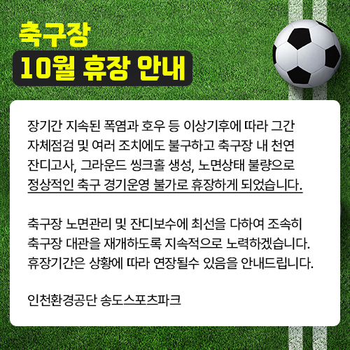 축구장 10월 휴장 안내

장기간 지속된 폭염과 호우 등 이상기후에 따라 그간
자체점검 및 여러 조치에도 불구하고 축구장 내 천연
잔디고사, 그라운드 씽크홀 생성, 노면상태 불량으로
정상적인 축구 경기운영 불가로 휴장하게 되었습니다.
축구장 노면관리 및 잔디보수에 최선을 다하여 조속히
축구장 대관을 재개하도록 지속적으로 노력하겠습니다.
휴장기간은 상황에 따라 연장될수 있음을 안내드립니다.

인천환경공단 송도스포츠파크