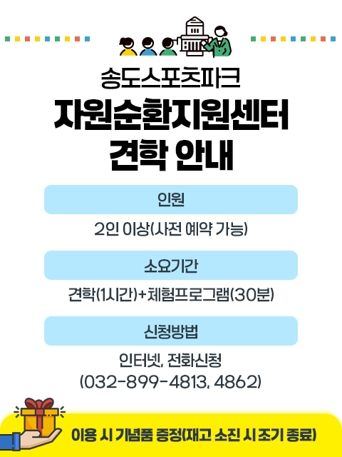 송도사업소*자원순환지원센터 견학 안내
인원: 2인 이상(사전 예약 가능)
소요기간: 견학(1시간) +체험프로그램(30분)
신청방법: 인터넷, 전화신청(032-899-4813, 4862)
*이용 시 기념품 증정 (재고 소진 시 조기 종료)