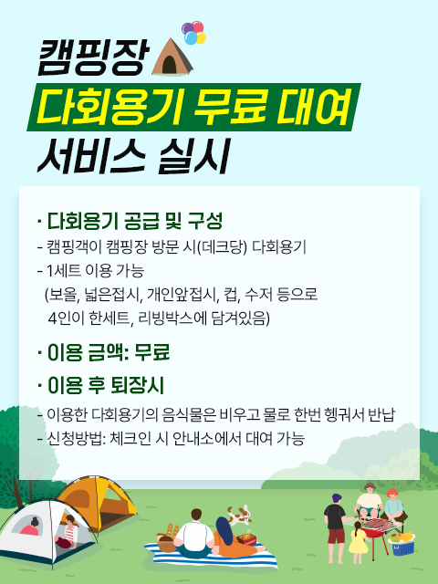 캠핑장 다회용기 무료 대여 서비스 실시
○ 다회용기 공급 및 구성
캠핑객이 캠핑장 방문 시(데크당) 다회용기
1세트 이용 가능(보올, 넓은접시, 개인앞접시, 컵, 수저 등으로 4인이 한세트, 리빙박스에 담겨있음)
○ 이용 금액: 무료
○ 이용 후 퇴장시
이용한 다회용기의 음식물은 비우고 물로 한번 행궈서 반납
신청방법: 체크인 시 안내소에서 대여 가능