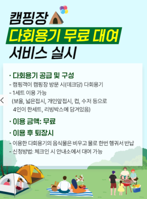캠핑장 다회용기 무료 대여 서비스 실시
○ 다회용기 공급 및 구성
캠핑객이 캠핑장 방문 시(데크당) 다회용기
1세트 이용 가능(보올, 넓은접시, 개인앞접시, 컵, 수저 등으로 4인이 한세트, 리빙박스에 담겨있음)
○ 이용 금액: 무료
○ 이용 후 퇴장시
이용한 다회용기의 음식물은 비우고 물로 한번 행궈서 반납
신청방법: 체크인 시 안내소에서 대여 가능